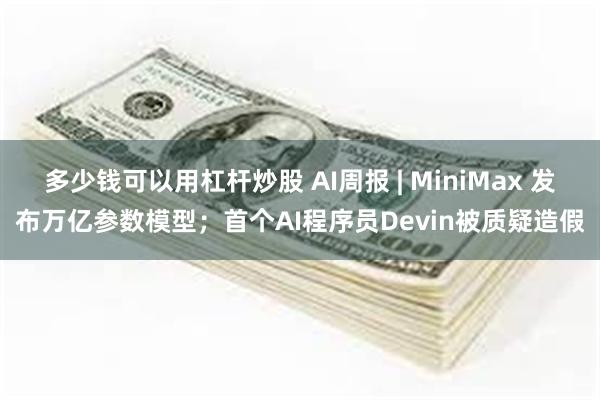 多少钱可以用杠杆炒股 AI周报 | MiniMax 发布万亿参数模型；首个AI程序员Devin被质疑造假