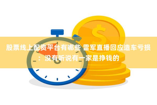 股票线上配资平台有哪些 雷军直播回应造车亏损：没有听说有一家是挣钱的