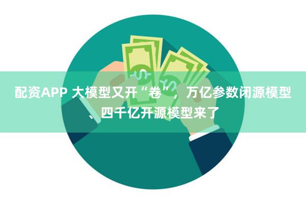 配资APP 大模型又开“卷”，万亿参数闭源模型、四千亿开源模型来了