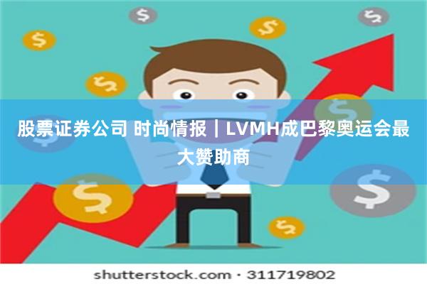 股票证券公司 时尚情报｜LVMH成巴黎奥运会最大赞助商