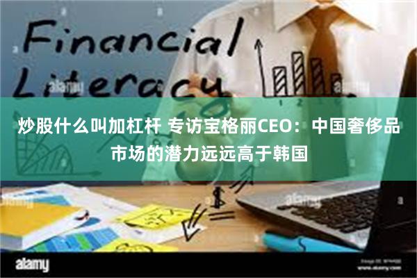 炒股什么叫加杠杆 专访宝格丽CEO：中国奢侈品市场的潜力远远高于韩国