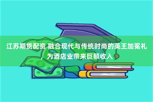 江苏期货配资 融合现代与传统时尚的英王加冕礼，为酒店业带来巨额收入