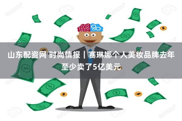 山东配资网 时尚情报｜赛琳娜个人美妆品牌去年至少卖了5亿美元