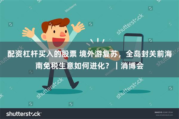 配资杠杆买入的股票 境外游复苏，全岛封关前海南免税生意如何进化？｜消博会