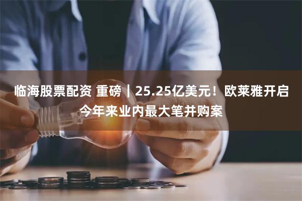 临海股票配资 重磅｜25.25亿美元！欧莱雅开启今年来业内最大笔并购案