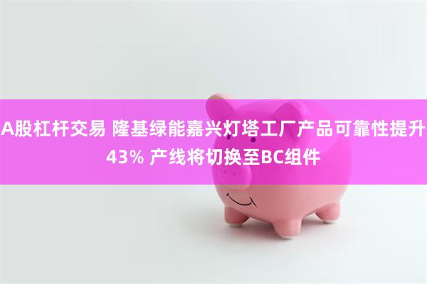 A股杠杆交易 隆基绿能嘉兴灯塔工厂产品可靠性提升43% 产线将切换至BC组件