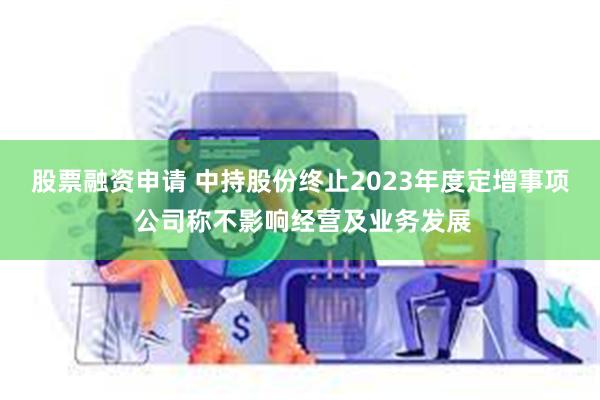 股票融资申请 中持股份终止2023年度定增事项 公司称不影响经营及业务发展