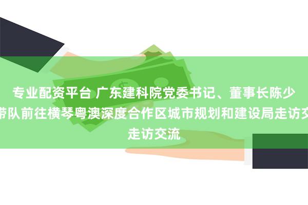 专业配资平台 广东建科院党委书记、董事长陈少祥带队前往横琴粤澳深度合作区城市规划和建设局走访交流