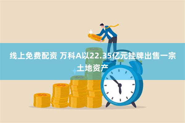 线上免费配资 万科A以22.35亿元挂牌出售一宗土地资产