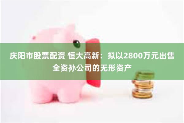 庆阳市股票配资 恒大高新：拟以2800万元出售全资孙公司的无形资产