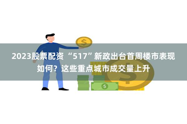 2023股票配资 “517”新政出台首周楼市表现如何？这些重点城市成交量上升