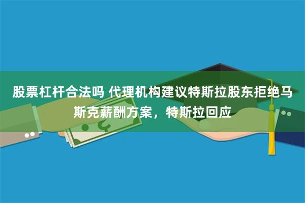 股票杠杆合法吗 代理机构建议特斯拉股东拒绝马斯克薪酬方案，特斯拉回应