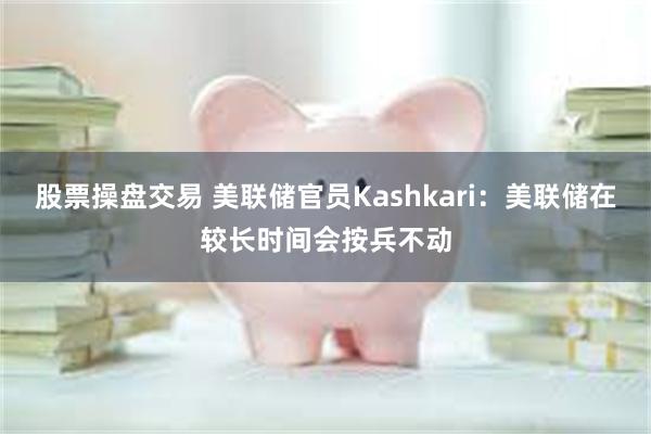 股票操盘交易 美联储官员Kashkari：美联储在较长时间会按兵不动