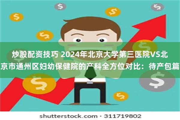 炒股配资技巧 2024年北京大学第三医院VS北京市通州区妇幼保健院的产科全方位对比：待产包篇