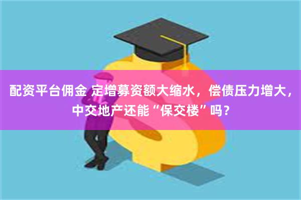 配资平台佣金 定增募资额大缩水，偿债压力增大，中交地产还能“保交楼”吗？