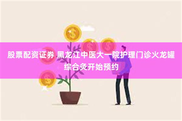 股票配资证券 黑龙江中医大一院护理门诊火龙罐综合灸开始预约