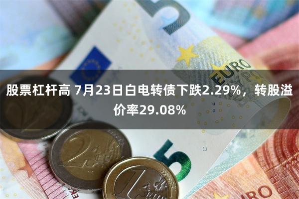 股票杠杆高 7月23日白电转债下跌2.29%，转股溢价率29.08%