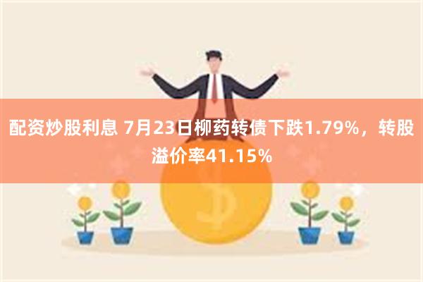 配资炒股利息 7月23日柳药转债下跌1.79%，转股溢价率41.15%