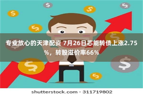 专业放心的天津配资 7月26日芯能转债上涨2.75%，转股溢价率66%