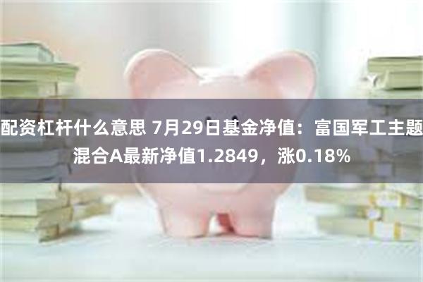 配资杠杆什么意思 7月29日基金净值：富国军工主题混合A最新净值1.2849，涨0.18%