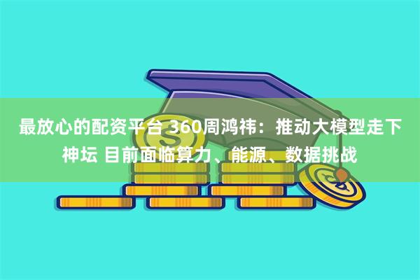 最放心的配资平台 360周鸿祎：推动大模型走下神坛 目前面临算力、能源、数据挑战