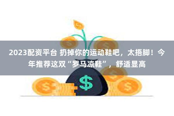 2023配资平台 扔掉你的运动鞋吧，太捂脚！今年推荐这双“罗马凉鞋”，舒适显高