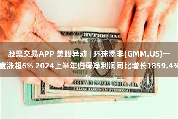 股票交易APP 美股异动 | 环球墨非(GMM.US)一度涨超6% 2024上半年归母净利润同比增长1859.4%