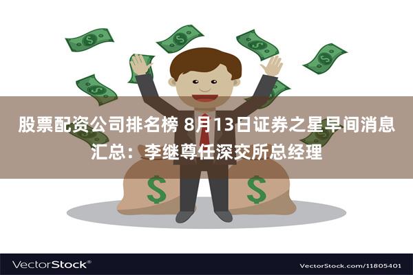 股票配资公司排名榜 8月13日证券之星早间消息汇总：李继尊任深交所总经理