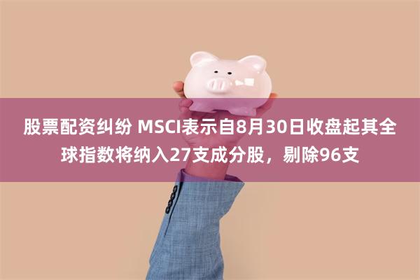 股票配资纠纷 MSCI表示自8月30日收盘起其全球指数将纳入27支成分股，剔除96支