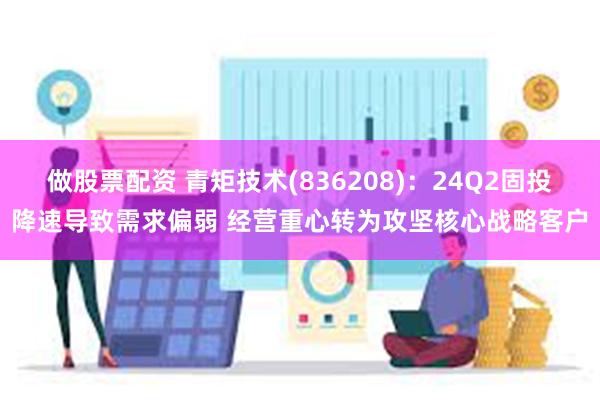 做股票配资 青矩技术(836208)：24Q2固投降速导致需求偏弱 经营重心转为攻坚核心战略客户