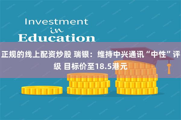 正规的线上配资炒股 瑞银：维持中兴通讯“中性”评级 目标价至18.5港元