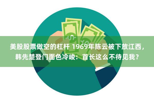 美股股票做空的杠杆 1969年陈云被下放江西，韩先楚登门面色冷峻：首长这么不待见我？