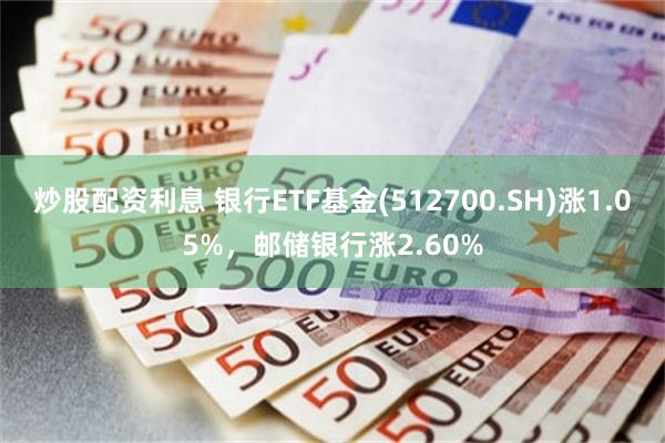 炒股配资利息 银行ETF基金(512700.SH)涨1.05%，邮储银行涨2.60%