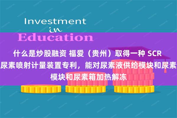 什么是炒股融资 福爱（贵州）取得一种 SCR 系统用气助尿素喷射计量装置专利，能对尿素液供给模块和尿素箱加热解冻