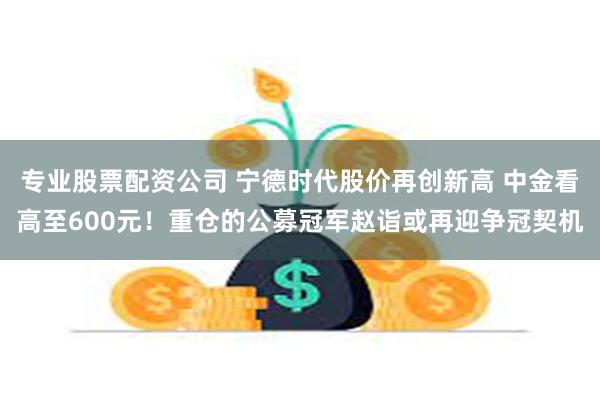 专业股票配资公司 宁德时代股价再创新高 中金看高至600元！重仓的公募冠军赵诣或再迎争冠契机