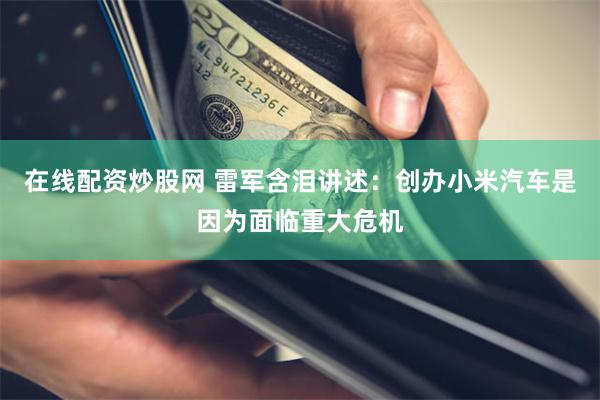 在线配资炒股网 雷军含泪讲述：创办小米汽车是因为面临重大危机