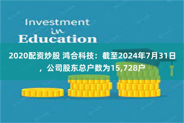 2020配资炒股 鸿合科技：截至2024年7月31日，公司股东总户数为15,728户