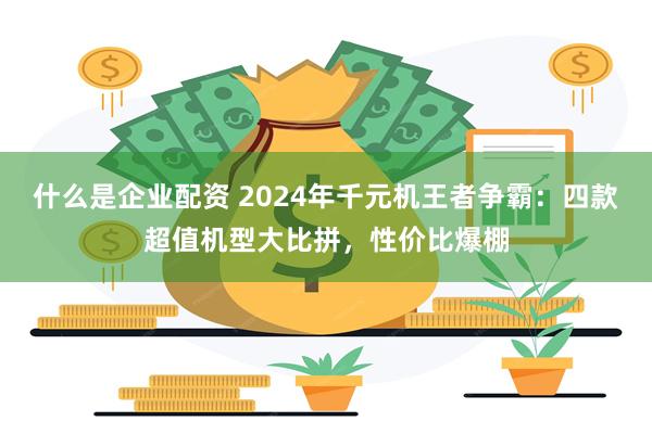 什么是企业配资 2024年千元机王者争霸：四款超值机型大比拼，性价比爆棚