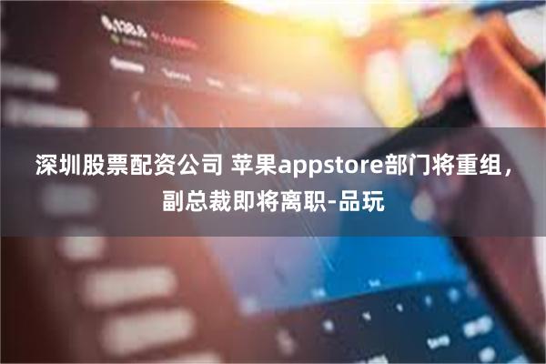 深圳股票配资公司 苹果appstore部门将重组，副总裁即将离职-品玩