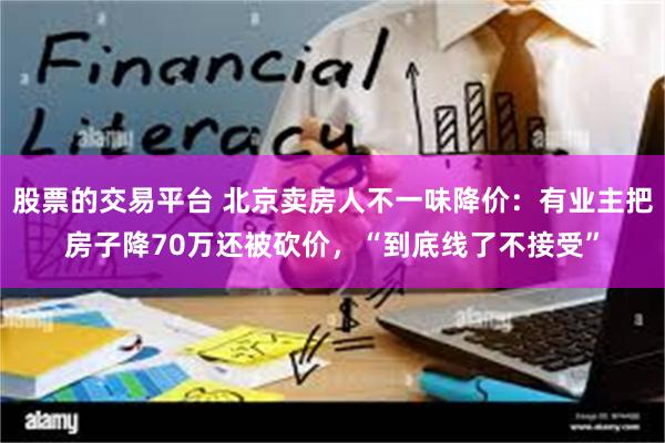 股票的交易平台 北京卖房人不一味降价：有业主把房子降70万还被砍价，“到底线了不接受”