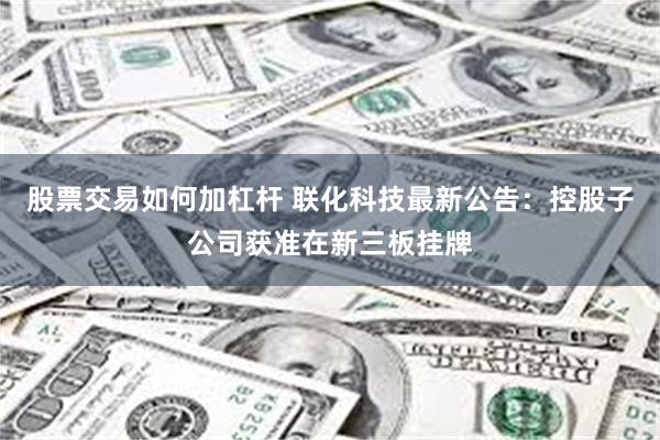 股票交易如何加杠杆 联化科技最新公告：控股子公司获准在新三板挂牌