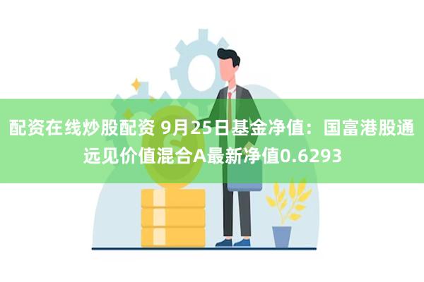 配资在线炒股配资 9月25日基金净值：国富港股通远见价值混合A最新净值0.6293