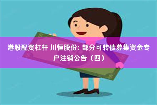 港股配资杠杆 川恒股份: 部分可转债募集资金专户注销公告（四）