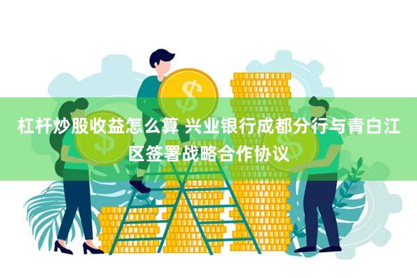 杠杆炒股收益怎么算 兴业银行成都分行与青白江区签署战略合作协议