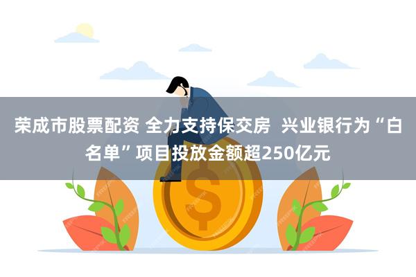 荣成市股票配资 全力支持保交房  兴业银行为“白名单”项目投放金额超250亿元