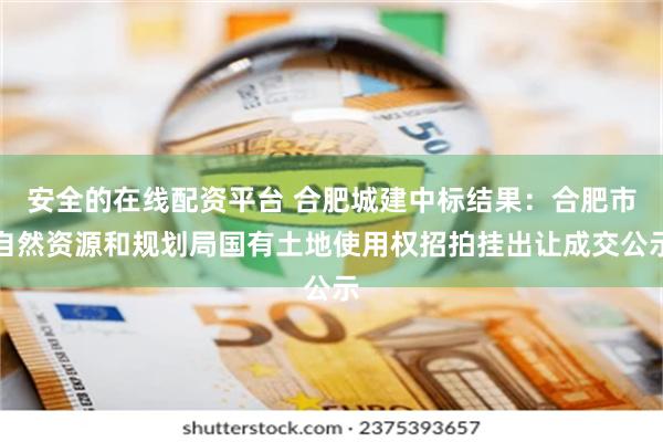 安全的在线配资平台 合肥城建中标结果：合肥市自然资源和规划局国有土地使用权招拍挂出让成交公示