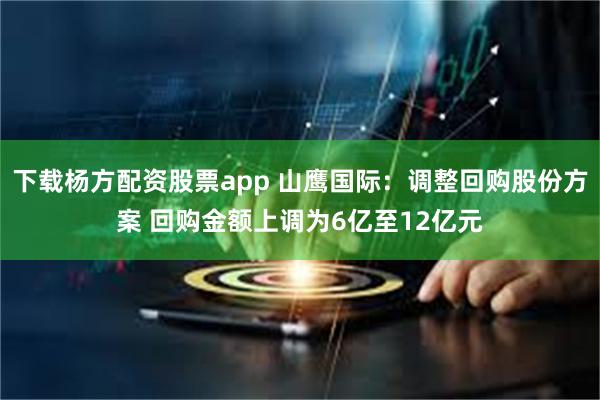 下载杨方配资股票app 山鹰国际：调整回购股份方案 回购金额上调为6亿至12亿元