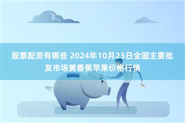 股票配资有哪些 2024年10月23日全国主要批发市场黄香蕉苹果价格行情