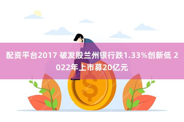 配资平台2017 破发股兰州银行跌1.33%创新低 2022年上市募20亿元