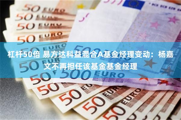 杠杆50倍 易方达科益混合A基金经理变动：杨嘉文不再担任该基金基金经理